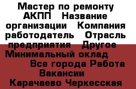 Мастер по ремонту АКПП › Название организации ­ Компания-работодатель › Отрасль предприятия ­ Другое › Минимальный оклад ­ 120 000 - Все города Работа » Вакансии   . Карачаево-Черкесская респ.